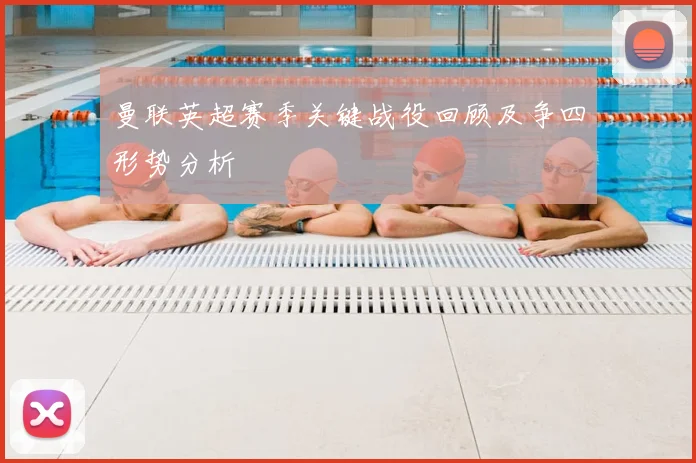 曼联英超赛季关键战役回顾及争四形势分析