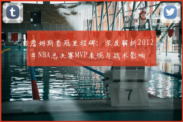詹姆斯首冠里程碑：深度解析2012年NBA总决赛MVP表现与战术影响
