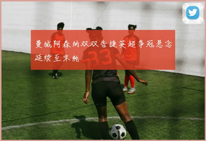 曼城阿森纳双双告捷英超争冠悬念延续至末轮