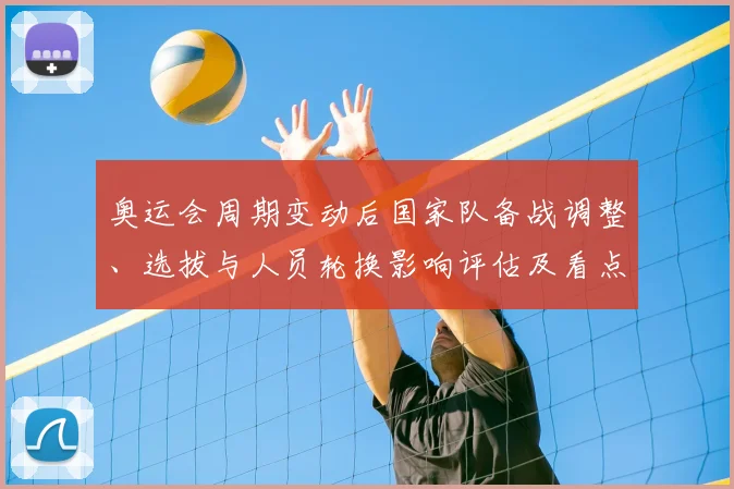 奥运会周期变动后国家队备战调整、选拔与人员轮换影响评估及看点