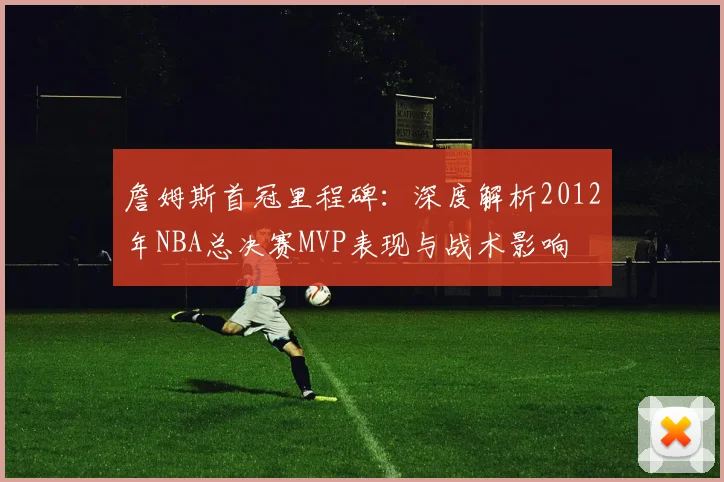 詹姆斯首冠里程碑：深度解析2012年NBA总决赛MVP表现与战术影响