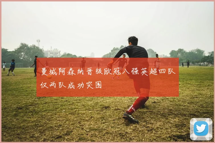 曼城阿森纳晋级欧冠八强英超四队仅两队成功突围